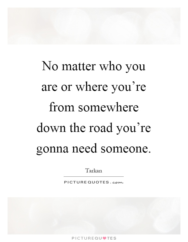 No matter who you are or where you're from somewhere down the road you're gonna need someone Picture Quote #1
