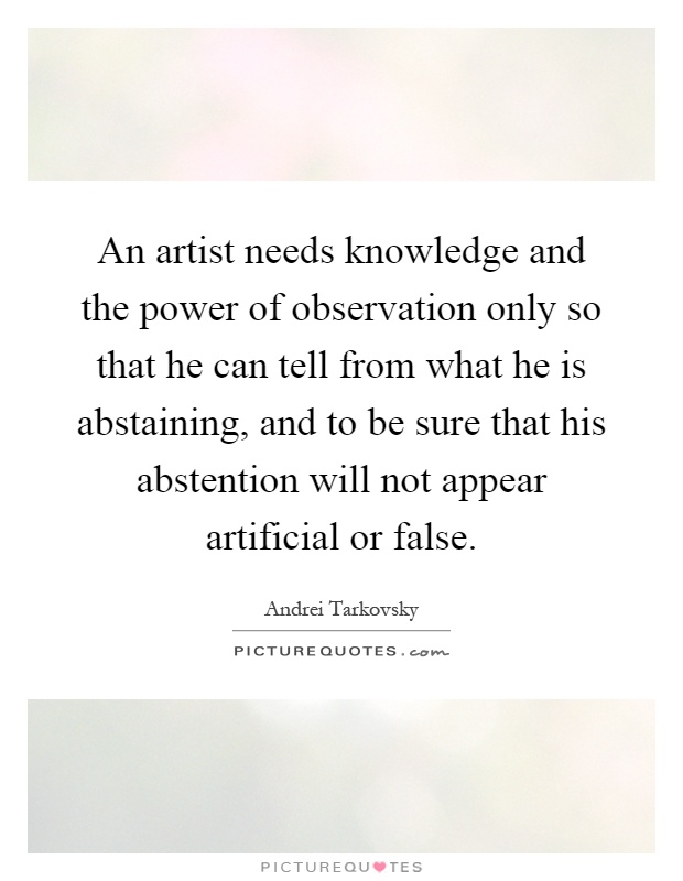 An artist needs knowledge and the power of observation only so that he can tell from what he is abstaining, and to be sure that his abstention will not appear artificial or false Picture Quote #1