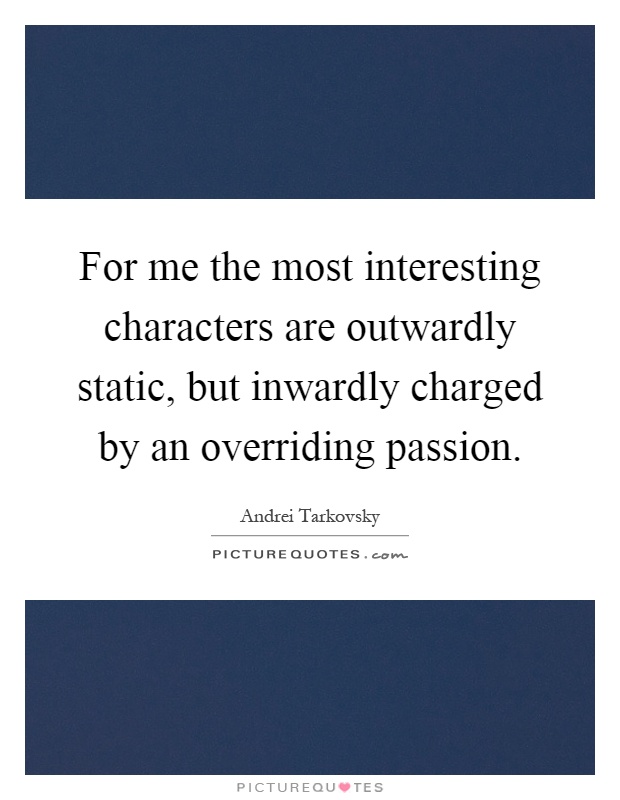 For me the most interesting characters are outwardly static, but inwardly charged by an overriding passion Picture Quote #1