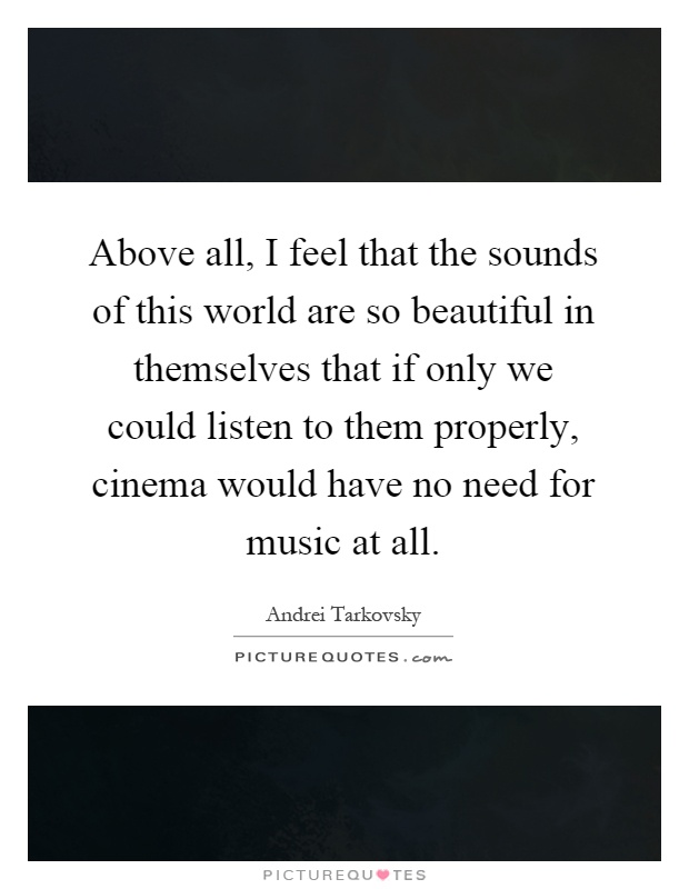 Above all, I feel that the sounds of this world are so beautiful in themselves that if only we could listen to them properly, cinema would have no need for music at all Picture Quote #1
