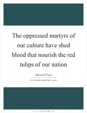 The oppressed martyrs of our culture have shed blood that nourish the red tulips of our nation Picture Quote #1