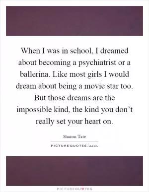 When I was in school, I dreamed about becoming a psychiatrist or a ballerina. Like most girls I would dream about being a movie star too. But those dreams are the impossible kind, the kind you don’t really set your heart on Picture Quote #1