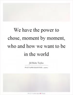 We have the power to chose, moment by moment, who and how we want to be in the world Picture Quote #1
