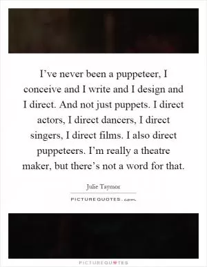 I’ve never been a puppeteer, I conceive and I write and I design and I direct. And not just puppets. I direct actors, I direct dancers, I direct singers, I direct films. I also direct puppeteers. I’m really a theatre maker, but there’s not a word for that Picture Quote #1