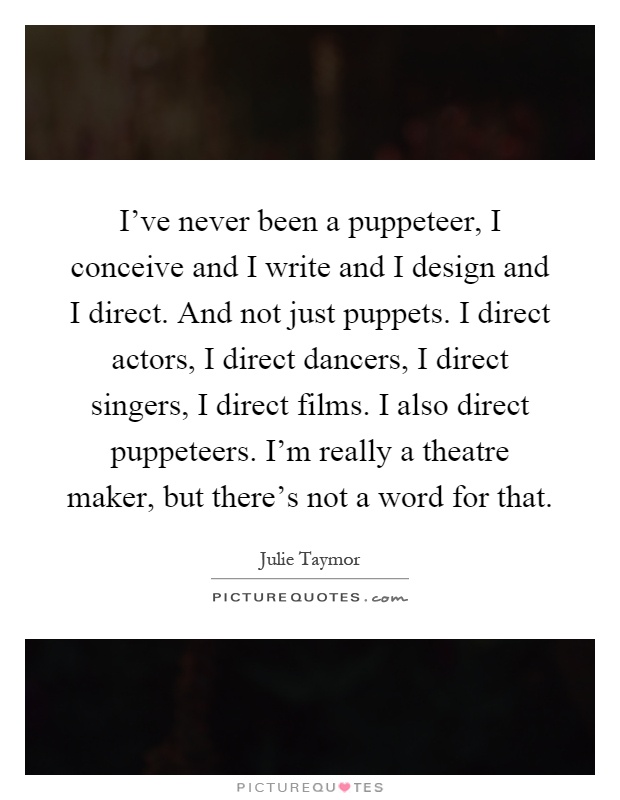 I've never been a puppeteer, I conceive and I write and I design and I direct. And not just puppets. I direct actors, I direct dancers, I direct singers, I direct films. I also direct puppeteers. I'm really a theatre maker, but there's not a word for that Picture Quote #1