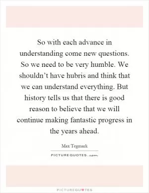 So with each advance in understanding come new questions. So we need to be very humble. We shouldn’t have hubris and think that we can understand everything. But history tells us that there is good reason to believe that we will continue making fantastic progress in the years ahead Picture Quote #1