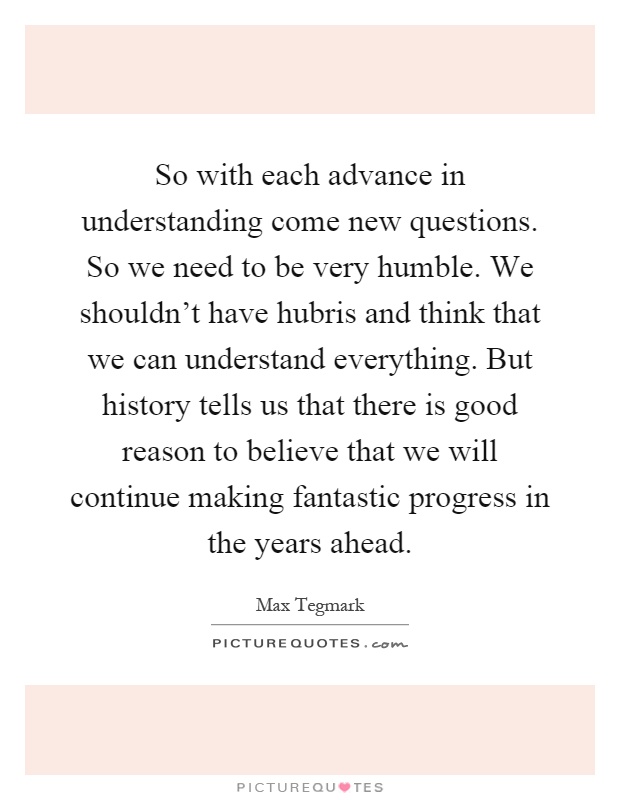 So with each advance in understanding come new questions. So we need to be very humble. We shouldn't have hubris and think that we can understand everything. But history tells us that there is good reason to believe that we will continue making fantastic progress in the years ahead Picture Quote #1