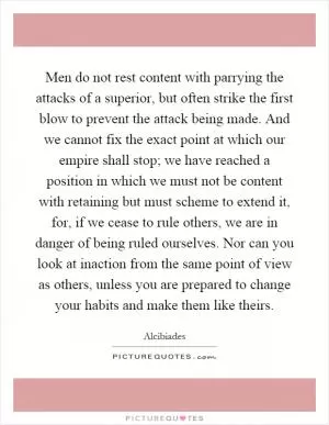 Men do not rest content with parrying the attacks of a superior, but often strike the first blow to prevent the attack being made. And we cannot fix the exact point at which our empire shall stop; we have reached a position in which we must not be content with retaining but must scheme to extend it, for, if we cease to rule others, we are in danger of being ruled ourselves. Nor can you look at inaction from the same point of view as others, unless you are prepared to change your habits and make them like theirs Picture Quote #1