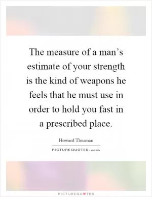 The measure of a man’s estimate of your strength is the kind of weapons he feels that he must use in order to hold you fast in a prescribed place Picture Quote #1