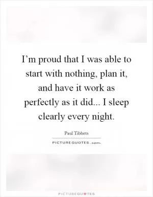 I’m proud that I was able to start with nothing, plan it, and have it work as perfectly as it did... I sleep clearly every night Picture Quote #1