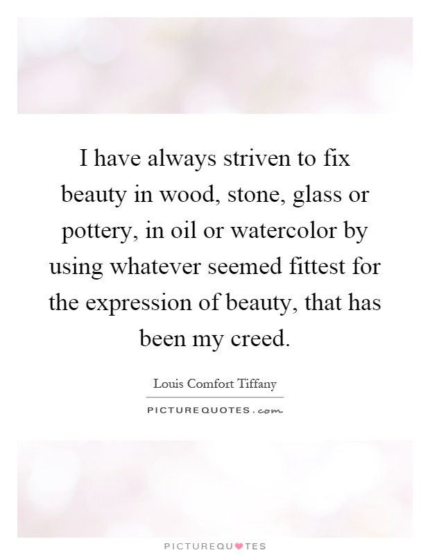 I have always striven to fix beauty in wood, stone, glass or pottery, in oil or watercolor by using whatever seemed fittest for the expression of beauty, that has been my creed Picture Quote #1