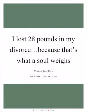 I lost 28 pounds in my divorce…because that’s what a soul weighs Picture Quote #1