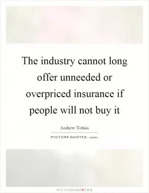 The industry cannot long offer unneeded or overpriced insurance if people will not buy it Picture Quote #1