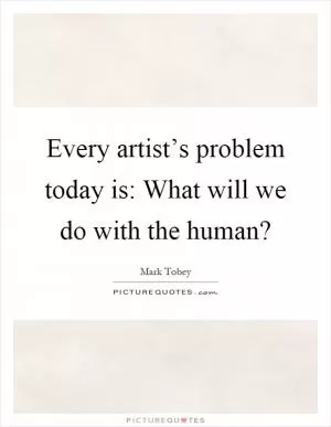 Every artist’s problem today is: What will we do with the human? Picture Quote #1