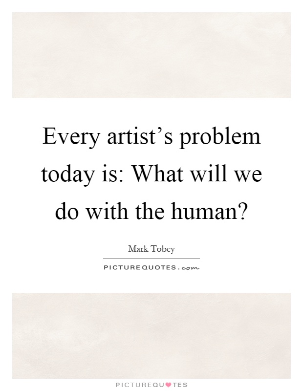 Every artist's problem today is: What will we do with the human? Picture Quote #1