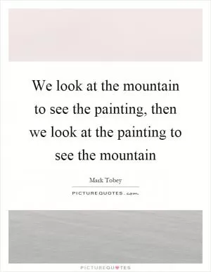We look at the mountain to see the painting, then we look at the painting to see the mountain Picture Quote #1