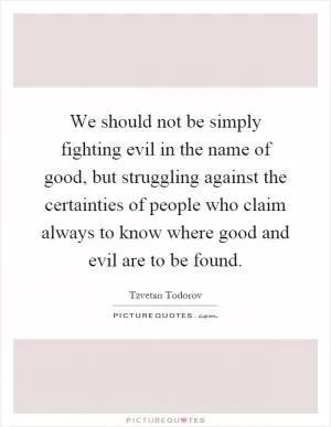 We should not be simply fighting evil in the name of good, but struggling against the certainties of people who claim always to know where good and evil are to be found Picture Quote #1