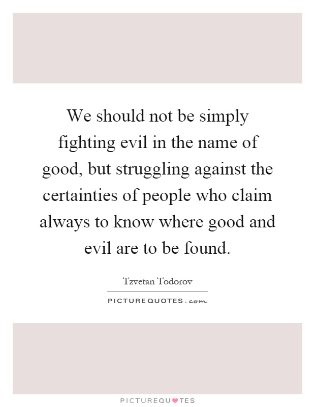 We should not be simply fighting evil in the name of good, but struggling against the certainties of people who claim always to know where good and evil are to be found Picture Quote #1