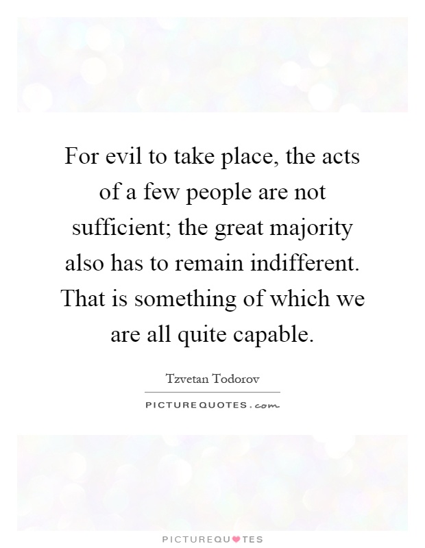 For evil to take place, the acts of a few people are not sufficient; the great majority also has to remain indifferent. That is something of which we are all quite capable Picture Quote #1
