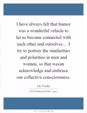 I have always felt that humor was a wonderful vehicle to let us become connected with each other and ourselves… I try to portray the similarities and polarities in men and women, so that wecan acknowledge and embrace our collective consciousness Picture Quote #1