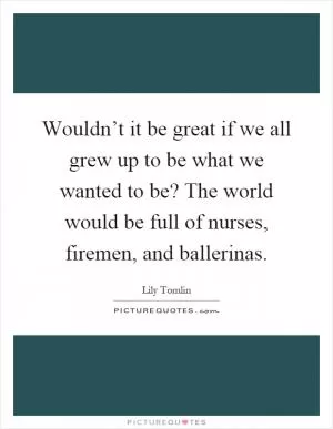 Wouldn’t it be great if we all grew up to be what we wanted to be? The world would be full of nurses, firemen, and ballerinas Picture Quote #1