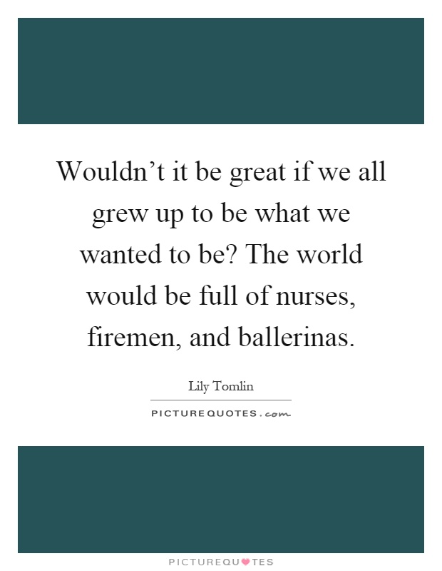 Wouldn't it be great if we all grew up to be what we wanted to be? The world would be full of nurses, firemen, and ballerinas Picture Quote #1