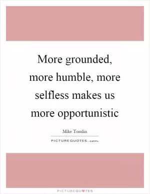 More grounded, more humble, more selfless makes us more opportunistic Picture Quote #1