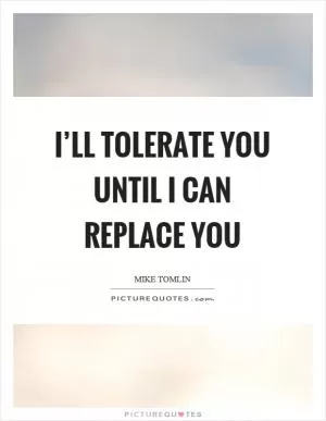 I’ll tolerate you until I can replace you Picture Quote #1