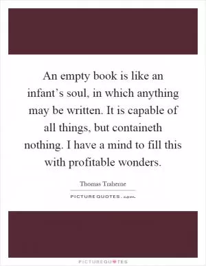 An empty book is like an infant’s soul, in which anything may be written. It is capable of all things, but containeth nothing. I have a mind to fill this with profitable wonders Picture Quote #1