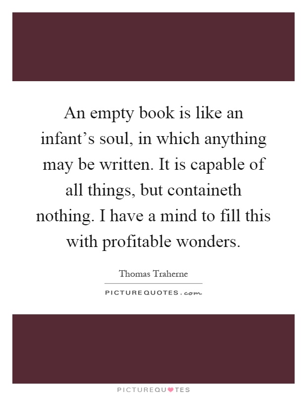 An empty book is like an infant's soul, in which anything may be written. It is capable of all things, but containeth nothing. I have a mind to fill this with profitable wonders Picture Quote #1