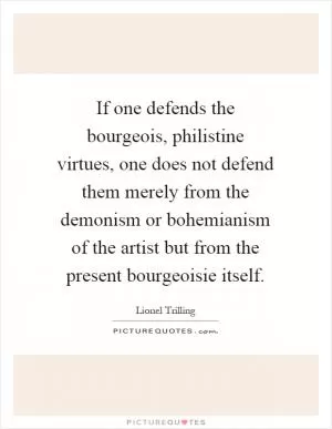 If one defends the bourgeois, philistine virtues, one does not defend them merely from the demonism or bohemianism of the artist but from the present bourgeoisie itself Picture Quote #1