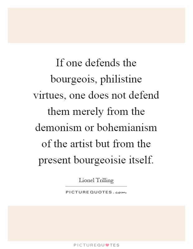 If one defends the bourgeois, philistine virtues, one does not defend them merely from the demonism or bohemianism of the artist but from the present bourgeoisie itself Picture Quote #1