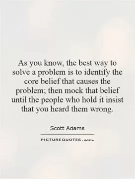 As you know, the best way to solve a problem is to identify the core belief that causes the problem; then mock that belief until the people who hold it insist that you heard them wrong Picture Quote #1