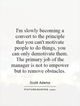 I'm slowly becoming a convert to the principle that you can't motivate people to do things, you can only demotivate them. The primary job of the manager is not to empower but to remove obstacles Picture Quote #1