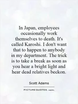 In Japan, employees occasionally work themselves to death. It's called Karoshi. I don't want that to happen to anybody in my department. The trick is to take a break as soon as you hear a bright light and hear dead relatives beckon Picture Quote #1