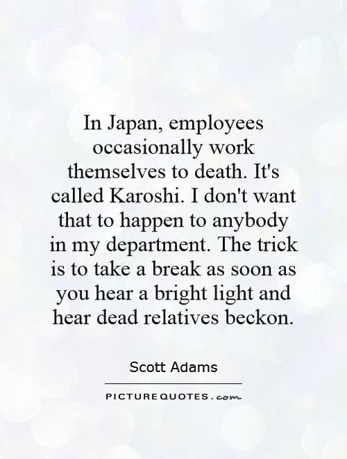 In Japan, employees occasionally work themselves to death. It's called Karoshi. I don't want that to happen to anybody in my department. The trick is to take a break as soon as you hear a bright light and hear dead relatives beckon Picture Quote #1