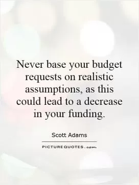 Never base your budget requests on realistic assumptions, as this could lead to a decrease in your funding Picture Quote #1