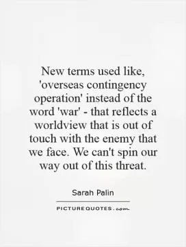 New terms used like, 'overseas contingency operation' instead of the word 'war' - that reflects a worldview that is out of touch with the enemy that we face. We can't spin our way out of this threat Picture Quote #1