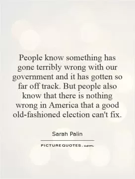 People know something has gone terribly wrong with our government and it has gotten so far off track. But people also know that there is nothing wrong in America that a good old-fashioned election can't fix Picture Quote #1