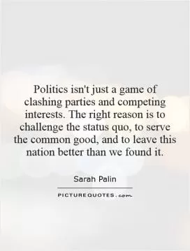 Politics isn't just a game of clashing parties and competing interests. The right reason is to challenge the status quo, to serve the common good, and to leave this nation better than we found it Picture Quote #1