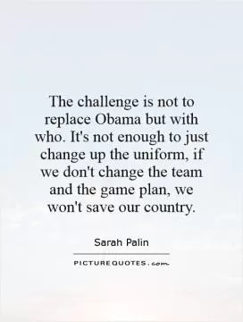The challenge is not to replace Obama but with who. It's not enough to just change up the uniform, if we don't change the team and the game plan, we won't save our country Picture Quote #1