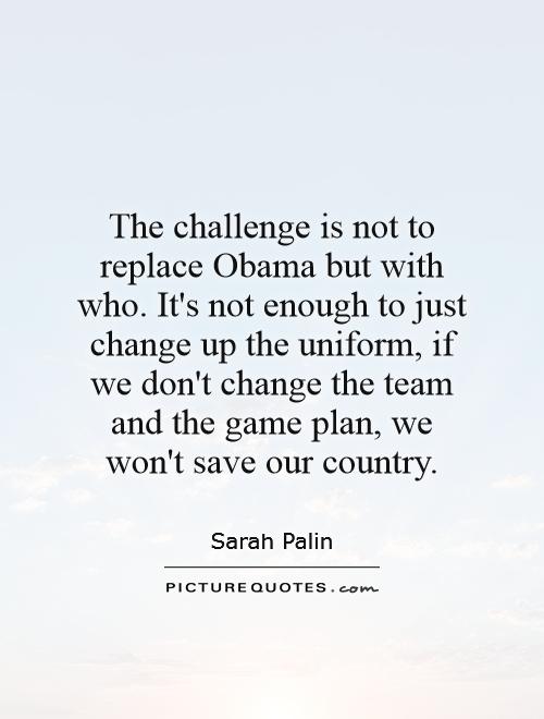 The challenge is not to replace Obama but with who. It's not enough to just change up the uniform, if we don't change the team and the game plan, we won't save our country Picture Quote #1