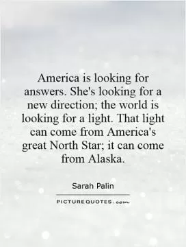 America is looking for answers. She's looking for a new direction; the world is looking for a light. That light can come from America's great North Star; it can come from Alaska Picture Quote #1