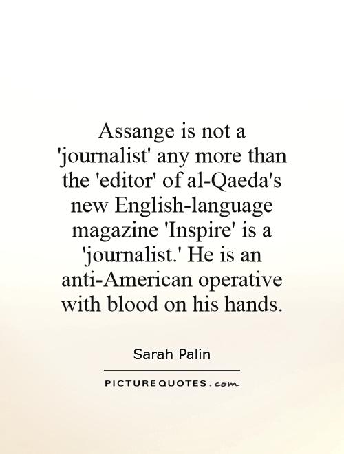 Assange is not a 'journalist' any more than the 'editor' of al-Qaeda's new English-language magazine 'Inspire' is a 'journalist.' He is an anti-American operative with blood on his hands Picture Quote #1