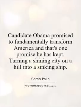 Candidate Obama promised to fundamentally transform America and that's one promise he has kept. Turning a shining city on a hill into a sinking ship Picture Quote #1