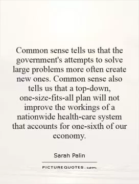 Common sense tells us that the government's attempts to solve large problems more often create new ones. Common sense also tells us that a top-down, one-size-fits-all plan will not improve the workings of a nationwide health-care system that accounts for one-sixth of our economy Picture Quote #1