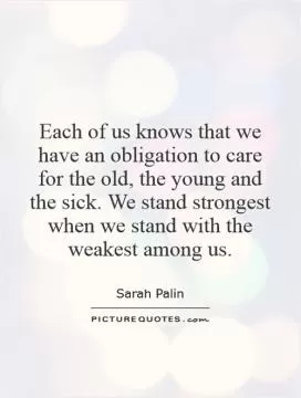 Each of us knows that we have an obligation to care for the old, the young and the sick. We stand strongest when we stand with the weakest among us Picture Quote #1