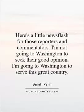 Here's a little newsflash for those reporters and commentators: I'm not going to Washington to seek their good opinion. I'm going to Washington to serve this great country Picture Quote #1