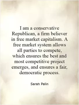I am a conservative Republican, a firm believer in free market capitalism. A free market system allows all parties to compete, which ensures the best and most competitive project emerges, and ensures a fair, democratic process Picture Quote #1