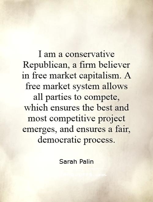 I am a conservative Republican, a firm believer in free market capitalism. A free market system allows all parties to compete, which ensures the best and most competitive project emerges, and ensures a fair, democratic process Picture Quote #1